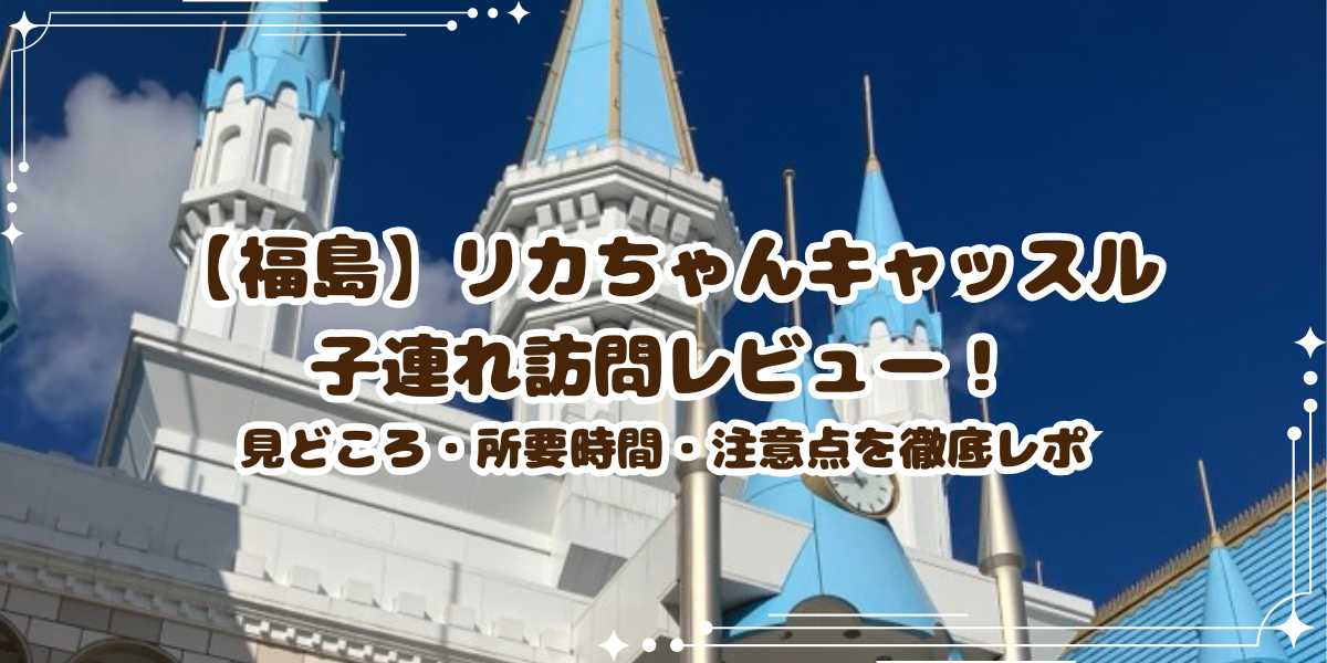 【福島】リカちゃんキャッスル子連れ訪問レビュー！見どころ・所要時間・注意点を徹底レポ